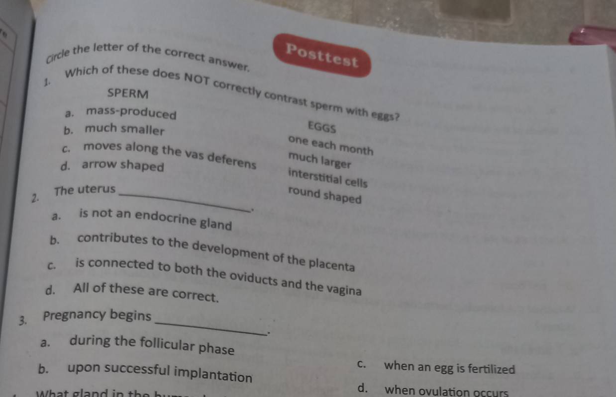 Posttest
Circle the letter of the correct answer.
SPERM
1. Which of these does NOT correctly contrast sperm with eggs?
a. mass-produced
b. much smaller
EGGS
one each month
c. moves along the vas deferens
much larger
d. arrow shaped
interstitial cells
2. The uterus_
round shaped
.
a. is not an endocrine gland
b. contributes to the development of the placenta
c. is connected to both the oviducts and the vagina
d. All of these are correct.
_
3. Pregnancy begins
a. during the follicular phase
c. when an egg is fertilized
b. upon successful implantation
What gland in t
d. when ovulation occurs