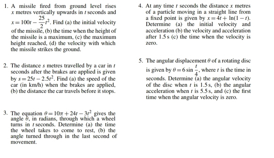 A missile fired from ground level rises 4. At any time t seconds the distance x metres
x metres vertically upwards in t seconds and of a particle moving in a straight line from 
a fixed point is given by x=4t+ln (1-t).
x=100t- 25/2 t^2. Find (a) the initial velocity Determine (a) the initial velocity and 
of the missile, (b) the time when the height of acceleration (b) the velocity and acceleration 
the missile is a maximum, (c) the maximum after 1.5 s (c) the time when the velocity is 
height reached, (d) the velocity with which zero. 
the missile strikes the ground. 
5. The angular displacementθ of a rotating disc 
2. The distance s metres travelled by a car in is given by θ =6sin  t/4  , where t is the time in
seconds after the brakes are applied is given 
by s=25t-2.5t^2. Find (a) the speed of the seconds. Determine (a) the angular velocity 
car (in km/h) when the brakes are applied, of the disc when t is 1.5 s, (b) the angular 
(b) the distance the car travels before it stops. acceleration when t is 5.5 s, and (c) the first 
time when the angular velocity is zero. 
3. The equation θ =10π +24t-3t^2 gives the 
angle θ, in radians, through which a wheel 
turns in t seconds. Determine (a) the time 
the wheel takes to come to rest, (b) the 
angle turned through in the last second of 
movement.