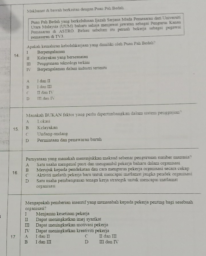 Maklumat di bawah berkaitan dengan Puan Pahı Bedah
Puan Pah Bedahı yang berkelulusan Ijazah Sarjana Muda Pemasaran dari Universit
Utara Malaysia (UUM) baharu sahaja menjawat jawatan sebagai Pengurus Kanan
Pemasaran di ASTRO. Beliau sebelum im pernalı bekerja sebagai pegawai
pemasaran di TV3.
Apakahı kemahıran kebolehkerjaan yang dirmliki oleh Puan Pah Bedah?
14. I Berpengalaman
II Kelayakan yang bersesuaian
II Penggunaan teknologi terkini
IV Berpengalaman dalam industri tertentu
A l dan II
B l dan II
C I dan IV
D Ⅲ dan IV
Manakah BUKAN faktor yang perlu dipertimbangkan dalam sistem penggajian?
A Lokasi
15. B Kclayakan
c Undang-undang
D Permintaan dan penawaran buruh
Pernyataan yang manakah menunjukkan maksud sebenar pengurusan sumber manusia?
A Samı usaha mengenal pası dan mengambil pekerja baharu dalam organisasi
B Merujuk kepada pendekatan dan cara mengurus pekerja organisasi secara cekap
16 C Aktiviti melatih pekerja baɾu untuk mencapai matlamat jangka pendek organisasi
D Satı usaha pembangıman tenaga kerja strategik untuk mencapai matlama
organisas
Mengapakah pemberian insentif yang munasabah kepada pekerja penting bagi sesebuah
organisasi?
J Menjamin kesetiaan pekerja
II Dapat meningkatkan imej syarkat
I Dapat meningkatkan motivasi pekerja
IV Dapat meningkatkan kreativiti pekerja
17 A I dan II C II dan III
B l dan III D Ⅲ dan Ⅳ