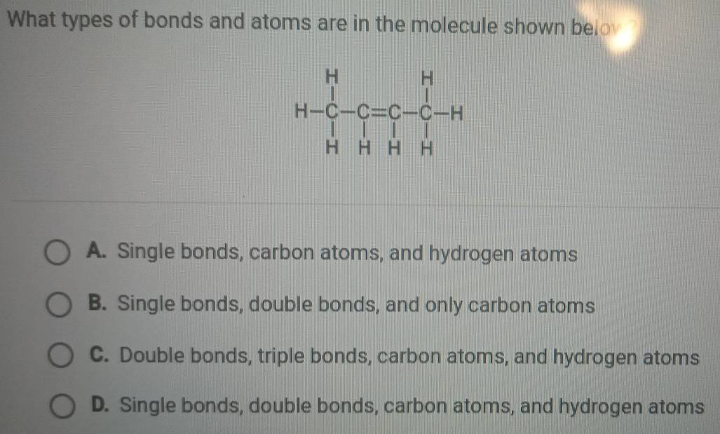 What types of bonds and atoms are in the molecule shown belov ?
A. Single bonds, carbon atoms, and hydrogen atoms
B. Single bonds, double bonds, and only carbon atoms
C. Double bonds, triple bonds, carbon atoms, and hydrogen atoms
D. Single bonds, double bonds, carbon atoms, and hydrogen atoms