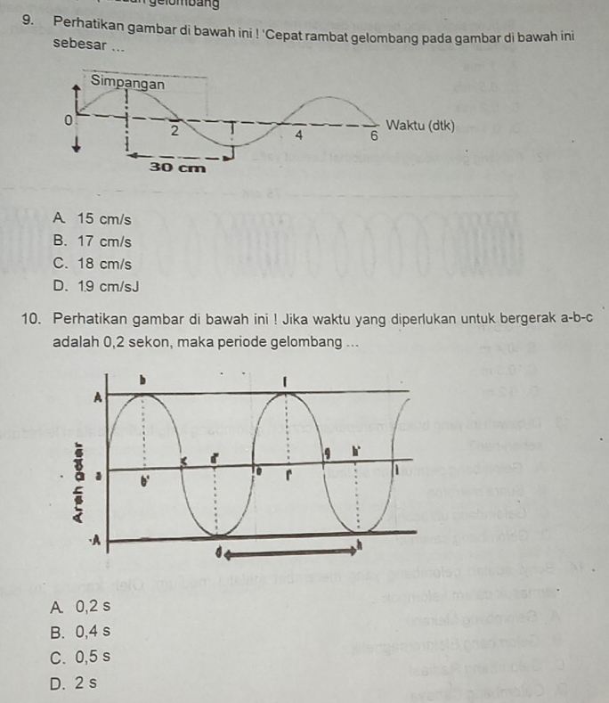 ge lo m bang
9. Perhatikan gambar di bawah ini ! 'Cepat rambat gelombang pada gambar di bawah ini
sebesar ...
A 15 cm/s
B. 17 cm/s
C. 18 cm/s
D. 1.9 cm/sJ
10. Perhatikan gambar di bawah ini ! Jika waktu yang diperlukan untuk bergerak a-b-c
adalah 0,2 sekon, maka periode gelombang ...
A. 0,2 s
B. 0,4 s
C. 0,5 s
D. 2 s