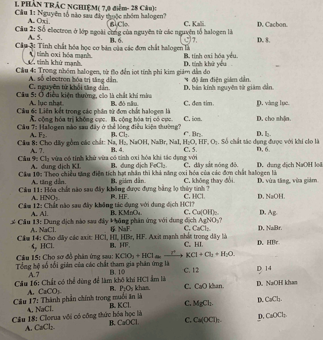 PHÀN TRÁC NGHIỆM( 7,0 điểm- 28 Câu):
Câu 1: Nguyên tố nào sau đầy thuộc nhóm halogen?
A. Oxi.
B Clo. C. Kali. D. Cacbon.
Câu 2: Số electron ở lớp ngoài cùng của nguyên tử các nguyên tố halogen là
A. 5. B. 6. C)7. D. 8.
Câu 3: Tính chất hóa học cơ bản của các đơn chất halogen là
X tính oxi hóa mạnh. B. tính oxi hóa yếu.
C. tính khử mạnh. D. tính khử yếu
Câu 4: Trong nhóm halogen, từ flo đến iot tính phi kim giảm dần do
A. số electron hóa trị tăng dần. * độ âm điện giảm dần.
C. nguyên tử khối tăng dần. D. bán kính nguyên tử giảm dần.
Câu 5: Ở điều kiện thường, clo là chất khí màu
A. lục nhạt. B. đỏ nâu. C. đen tím. D. vàng lục.
Câu 6: Liên kết trong các phân tử đơn chất halogen là
Ả. cộng hóa trị không cực. B. cộng hóa trị có cực. C. ion. D. cho nhận.
Câu 7: Halogen nào sau đây ở thể lỏng điều kiện thường?
A. F_2. B. Cl_2. ∩. Br2. D. I₂.
Câu 8: Cho dãy gồm các chất: Na H_2 , NaOH, NaBr, NaI, H_2O,HF,O_2. Số chất tác dụng được với khí clo là
A. 7. B. 4. C. 5. D. 6.
Câu 9: Cl_2 vừa có tính khử vừa có tính oxi hóa khi tác dụng với
A. dung dịch KI. B. dung dịch FeCl_2. C. dây sắt nóng đỏ. D. dung dịch NaOH loã
Câu 10: Theo chiều tặng điện tích hạt nhân thì khả năng oxi hóa của các đơn chất halogen là
A. tăng dần. B. giảm dần. C. không thay đổi. D. vừa tăng, vừa giảm.
Câu 11: Hóa chất nào sau đây không được đựng bằng lọ thủy tinh ?
A. HNO3. R. HF. C. HCl. D. NaOH.
Câu 12: Chất nào sau đây không tác dụng với dung dịch HCl?
A. Al. B. F wedge a nO_4 C. Cu(OH)_2. D. Ag.
*  Câu 13: Dung dịch nào sau đây không phản ứng với dung dịch AgNO_3 ?
A. NaCl. B.NaF. C. CaCl_2. D. NaBr.
Câu 14: Cho dãy các axit: HCl, HI, HBr, HF. Axit mạnh nhất trong dãy là
A, HCl. B. HF. C. HI.
D. HBr.
Câu 15: Cho sơ đồ phản ứng sau: KClO_3+HCl_dacxrightarrow T°KCl+Cl_2+H_2O.
Tổng hệ số tối giản của các chất tham gia phản ứng là
A.7 B. 10 C. 12
D. 14
Câu 16: Chất có thể dùng để làm khô khí HCl ẩm là
A. CaCO_3. P_2O_5 khan. C. CaO khan. D. NaOH khan
B.
Câu 17: Thành phần chính trong muối ăn là
D. CaCl_2.
A. NaCl. B. KCl.
C. MgCl_2.
D.
Câu 18: Clorua vôi có công thức hóa học là CaOCl_2.
A. CaCl_2. B. CaOCl.
C. Ca(OCl)_2.