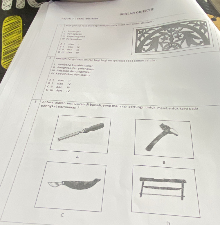 SOALAN OBJEKTIF
TAJUK 7 : SENI UKIRAN
1 Pilih prinsip rekean yang terdapat pada motif
Il Penegasan i imbangan
IV Pergerakan II Kepelbagalan
B l dan A l dan ,
~
D III dan C li dan '
NV
2 Apakah fungsi seni ukiran bagi bagi masyarakat pada zaman dahulu
I lambang kepahlawanan
ll Penghias dan pelengkap
III Falsafah dan pegangan
IV Kedudukan dan status
A l dan l
B I dan ⅣV
C II dan III
D IIi dan IV
3 Antera alatan seni ukiran di bawah, yang manakah berfungsi untuk membentuk kayu pada
peringkat permulaan ?
A
C