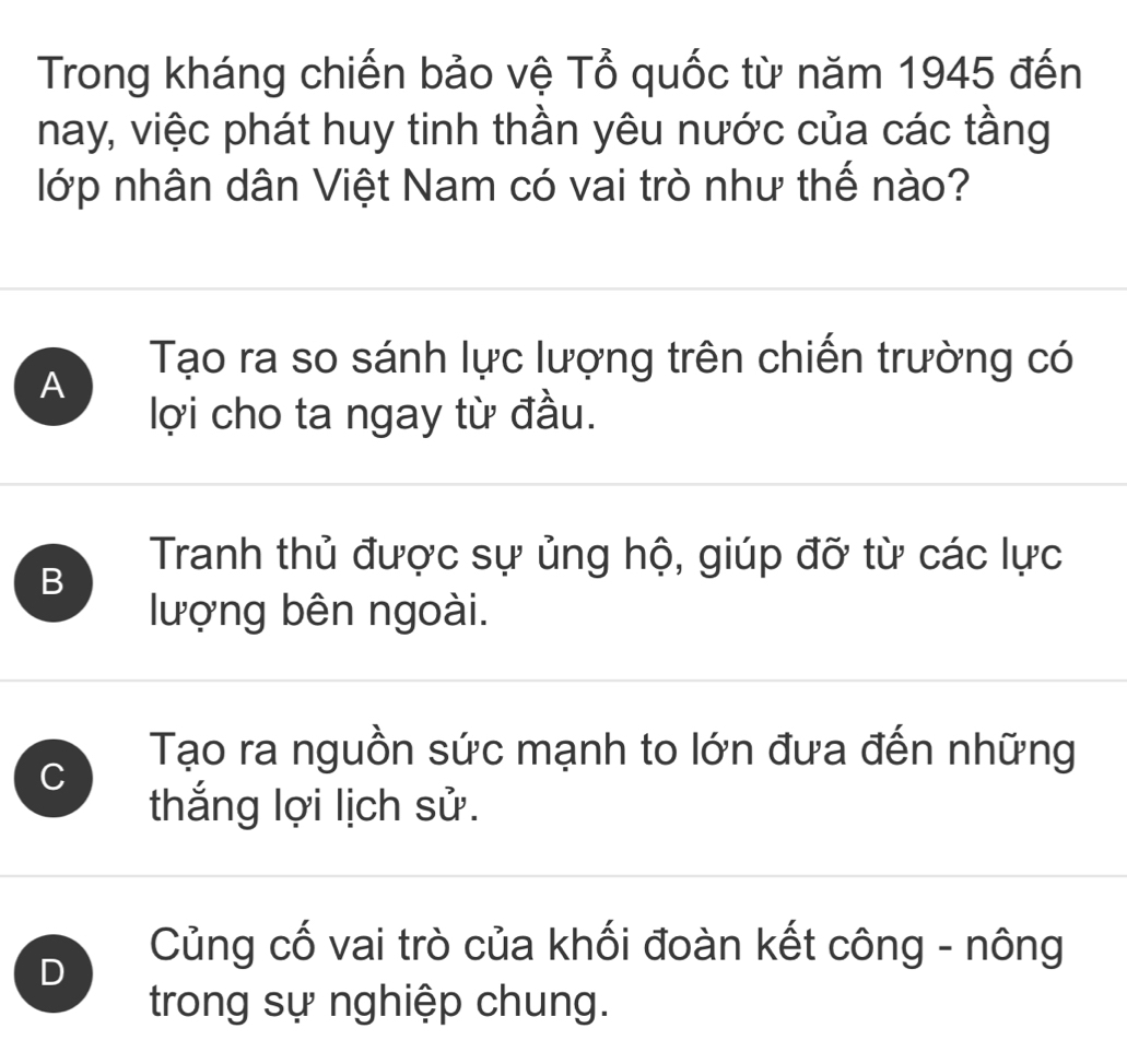 Trong kháng chiến bảo vệ Tổ quốc từ năm 1945 đến
nay, việc phát huy tinh thần yêu nước của các tầng
lớp nhân dân Việt Nam có vai trò như thế nào?
A
Tạo ra so sánh lực lượng trên chiến trường có
lợi cho ta ngay từ đầu.
B
Tranh thủ được sự ủng hộ, giúp đỡ từ các lực
lượng bên ngoài.
C
Tạo ra nguồn sức mạnh to lớn đưa đến những
thắng lợi lịch sử.
D
Củng cố vai trò của khối đoàn kết công - nông
trong sự nghiệp chung.