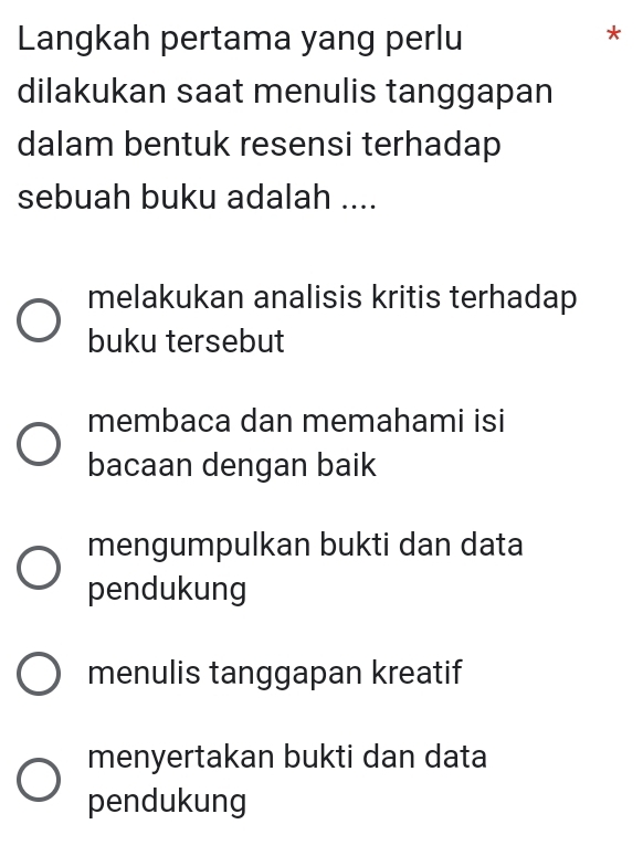 Langkah pertama yang perlu
*
dilakukan saat menulis tanggapan
dalam bentuk resensi terhadap
sebuah buku adalah ....
melakukan analisis kritis terhadap
buku tersebut
membaca dan memahami isi
bacaan dengan baik
mengumpulkan bukti dan data
pendukung
menulis tanggapan kreatif
menyertakan bukti dan data
pendukung