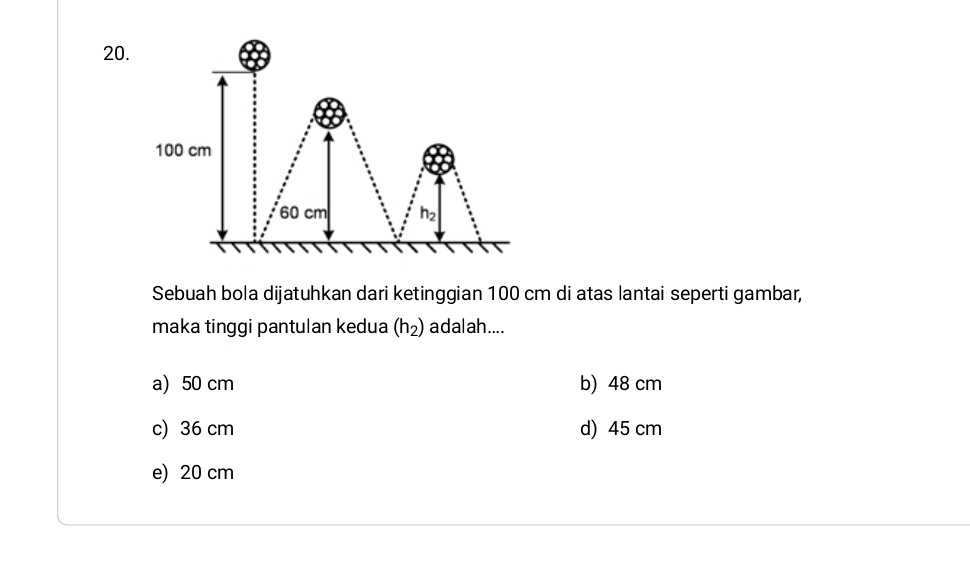 Sebuah bola dijatuhkan dari ketinggian 100 cm di atas lantai seperti gambar,
maka tinggi pantulan kedua (h_2) adalah....
a) 50 cm b) 48 cm
c) 36 cm d) 45 cm
e) 20 cm