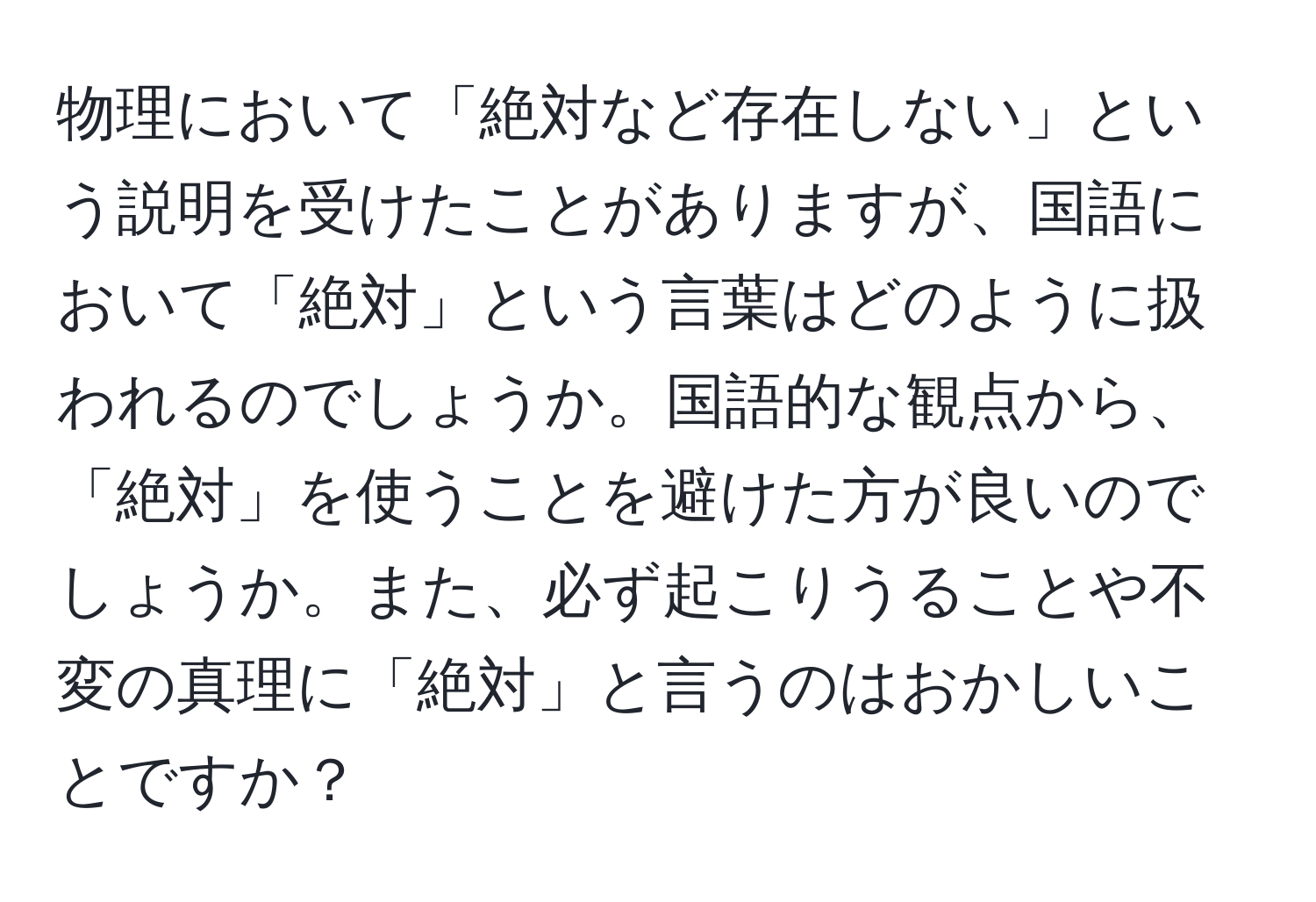 物理において「絶対など存在しない」という説明を受けたことがありますが、国語において「絶対」という言葉はどのように扱われるのでしょうか。国語的な観点から、「絶対」を使うことを避けた方が良いのでしょうか。また、必ず起こりうることや不変の真理に「絶対」と言うのはおかしいことですか？