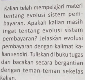 Kalian telah mempelajari materi 
tentang evolusi sistem pem- 
bayaran. Apakah kalian masih 
ingat tentang evolusi sistem 
pembayaran? Jelaskan evolusi 
pembayaran dengan kalimat ka- 
lian sendiri. Tuliskan di buku tugas 
dan bacakan secara bergantian 
dengan teman-teman sekelas 
kalian.