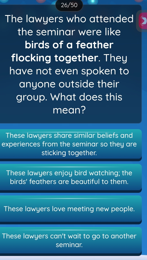 26/50
The lawyers who attended
the seminar were like
birds of a feather
flocking together. They
have not even spoken to
anyone outside their
group. What does this
mean?
These lawyers share similar beliefs and
experiences from the seminar so they are
sticking together.
These lawyers enjoy bird watching; the
birds' feathers are beautiful to them.
These lawyers love meeting new people.
These lawyers can't wait to go to another
seminar.