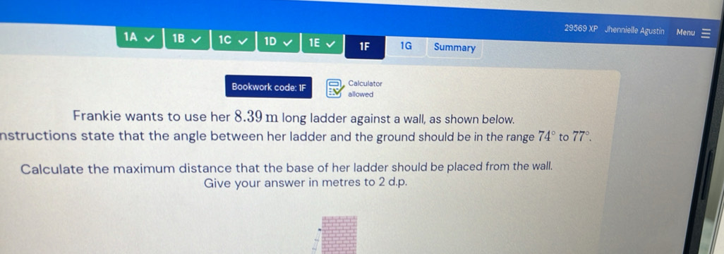 29569 XP Jhennielle Agustin Menu 
1A 1B 1C 1D 1E 1F 1G Summary 
Calculator 
Bookwork code: 1F allowed 
Frankie wants to use her 8.39 m long ladder against a wall, as shown below. 
nstructions state that the angle between her ladder and the ground should be in the range 74° to 77°. 
Calculate the maximum distance that the base of her ladder should be placed from the wall. 
Give your answer in metres to 2 d.p.