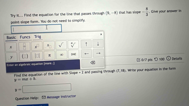 Try it... Find the equation for the line that passes through (9,-8) that has slope - 8/3 . Give your answer in 
point-slope form. You do not need to simplify. 
I 
× 
Basic Funcs Trig 
x  □ /□   x^(□) x_□  sqrt() sqrt[n]() ↑ downarrow 
y () beginvmatrix □ endvmatrix π ∞ DNE
Enter an algebraic equation [more..] 0/7 pts つ 100 Details 
Find the equation of the line with Slope =2 and passing through (7,18). Write your equation in the form
y=mx+b.
y=□
Question Help: Message instructor