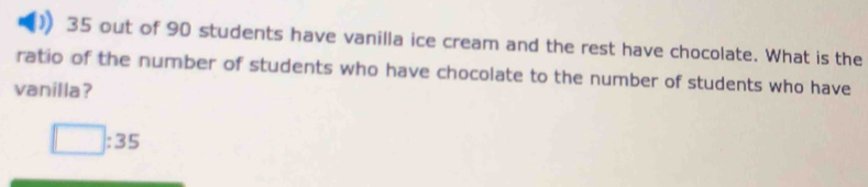 35 out of 90 students have vanilla ice cream and the rest have chocolate. What is the
ratio of the number of students who have chocolate to the number of students who have
vanilla?
□ :35