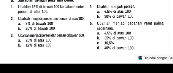 Jawabián dengan jelas dan benar
1. Ubahlah 15% di bawah 100 ke dalam bentuk 4. Ubahlah menjadi persen.
persen di atas 100. a. 4.5% di atas 100
2. Ubahlah menjadi persen dan persen di atas 100. b. 30% di bawah 100
a. 8% di bawah 100 5. Ubahlah menjadi pecahan yang paling
b. 25% di bawah 100 sederhana.
a. 4.5% di atas 100
3. Ubahlah menjadi persen dan persen di bawah 100. b. 35% di bawah 100
a. 25% di atas 100
b. 12% di atas 100 c. 10,5%
d. 40% di bawah 100
Dipindai dengan Ca