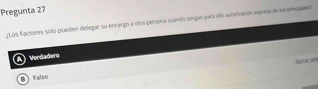 Pregunta 27
¿Los Factores solo pueden delegar su encargo a otra persona cuando tengan para ello autorización expresa de sus prinicipales?
Verdadero
Bortar sefe
B Falso