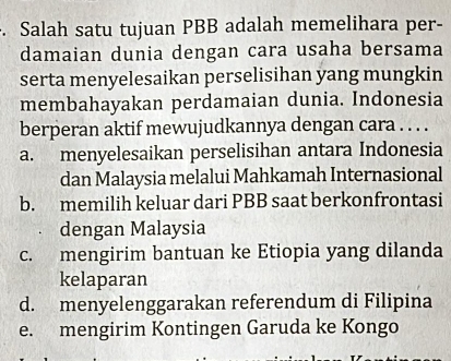 Salah satu tujuan PBB adalah memelihara per-
damaian dunia dengan cara usaha bersama
serta menyelesaikan perselisihan yang mungkin
membahayakan perdamaian dunia. Indonesia
berperan aktif mewujudkannya dengan cara . . . .
a. menyelesaikan perselisihan antara Indonesia
dan Malaysia melalui Mahkamah Internasional
b. memilih keluar dari PBB saat berkonfrontasi
dengan Malaysia
c. mengirim bantuan ke Etiopia yang dilanda
kelaparan
d. menyelenggarakan referendum di Filipina
e. mengirim Kontingen Garuda ke Kongo