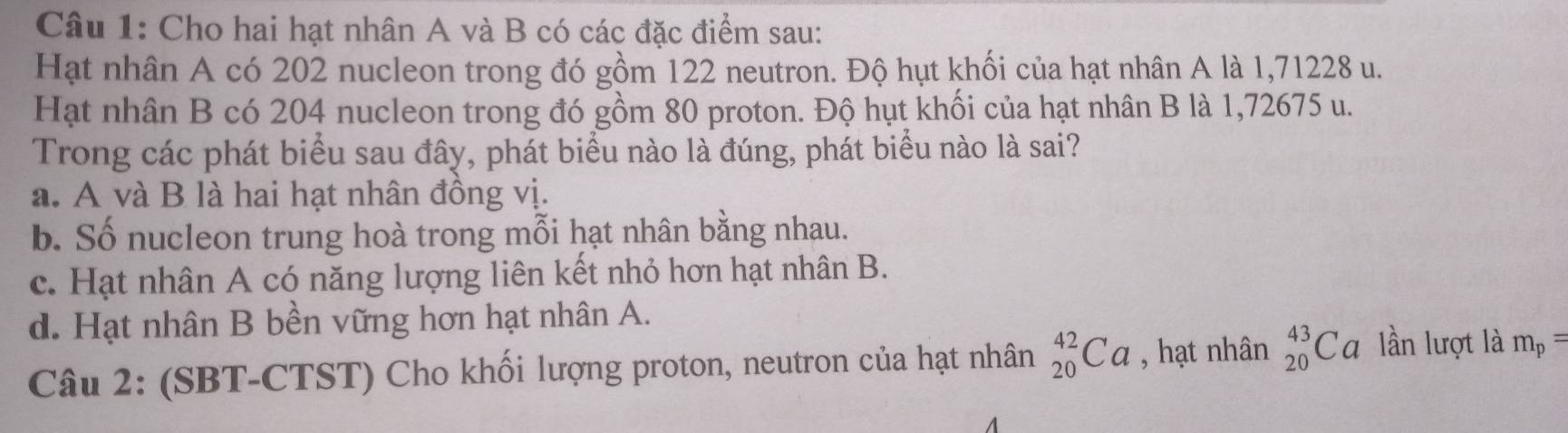 Cho hai hạt nhân A và B có các đặc điểm sau:
Hạt nhân A có 202 nucleon trong đó gồm 122 neutron. Độ hụt khối của hạt nhân A là 1,71228 u.
Hạt nhân B có 204 nucleon trong đó gồm 80 proton. Độ hụt khối của hạt nhân B là 1,72675 u.
Trong các phát biểu sau đây, phát biểu nào là đúng, phát biểu nào là sai?
a. A và B là hai hạt nhân đồng vị.
b. Số nucleon trung hoà trong mỗi hạt nhân bằng nhau.
c. Hạt nhân A có năng lượng liên kết nhỏ hơn hạt nhân B.
d. Hạt nhân B bền vững hơn hạt nhân A.
Câu 2: (SBT-CTST) Cho khối lượng proton, neutron của hạt nhân _(20)^(42)Ca , hạt nhân _(20)^(43)Ca lần lượt là m_p=