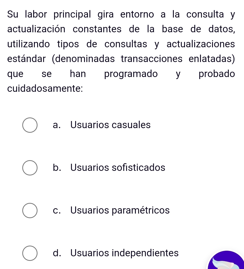 Su labor principal gira entorno a la consulta y
actualización constantes de la base de datos,
utilizando tipos de consultas y actualizaciones
estándar (denominadas transacciones enlatadas)
que se han programado y probado
cuidadosamente:
a. Usuarios casuales
b. Usuarios sofisticados
c. Usuarios paramétricos
d. Usuarios independientes