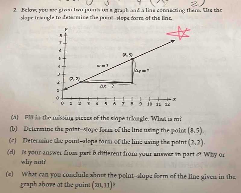 Below, you are given two points on a graph and a line connecting them. Use the
slope triangle to determine the point-slope form of the line.
(a) Fill in the missing pieces of the slope triangle. What is m?
(b) Determine the point-slope form of the line using the point (8,5).
(c) Determine the point-slope form of the line using the point (2,2).
(d) Is your answer from part b different from your answer in part c? Why or
why not?
(e) What can you conclude about the point-slope form of the line given in the
graph above at the point (20,11) ?