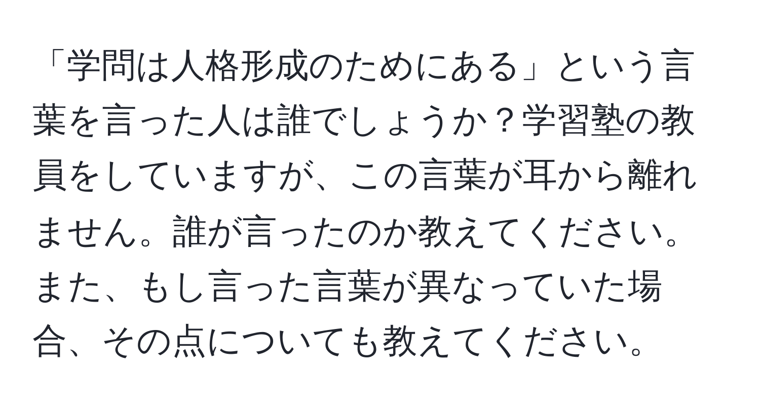 「学問は人格形成のためにある」という言葉を言った人は誰でしょうか？学習塾の教員をしていますが、この言葉が耳から離れません。誰が言ったのか教えてください。また、もし言った言葉が異なっていた場合、その点についても教えてください。