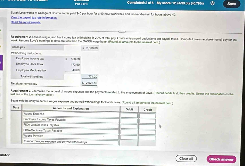 Completed: 2 of 6 │ My score: 12.24/30 pts (40.79%) Save
Sarah Love works at College of Boston and is paid $40 per hour for a 40-hour workweek and time-and-a-half for hours above 40.
View the payroll tax rate information.
Read the requirements.
Requirement 2. Love is single, and her income tax withholding is 20% of total pay. Love's only payroll deductions are payroll taxes. Compute Love's net (take-home) pay for the
week. Assume Love's eamings to date are less than the OASDI wage base. (Round all amounts to the nearest cent.)
Gross pay $ 2,800.00
Withholding deductions:
Employee income tax
Employee OASDI tax beginarrayr^((560.00) 173.60 40.60 hline endarray)
Employee Medicare tax
Total withholdings
Net (take-home) pay
beginarrayr 774.20 $2.025.80 hline endarray
Requirement 3. Journalize the accrual of wages expense and the payments related to the employment of Love. (Record debits first, then credits. Select the explanation on the
last line of the journal entry table.)
Begin with the entry to accrue wages expense and payroll withholdings for Sarah Love. (Round all amounts to the near.)
ulator
Clear all Check answer