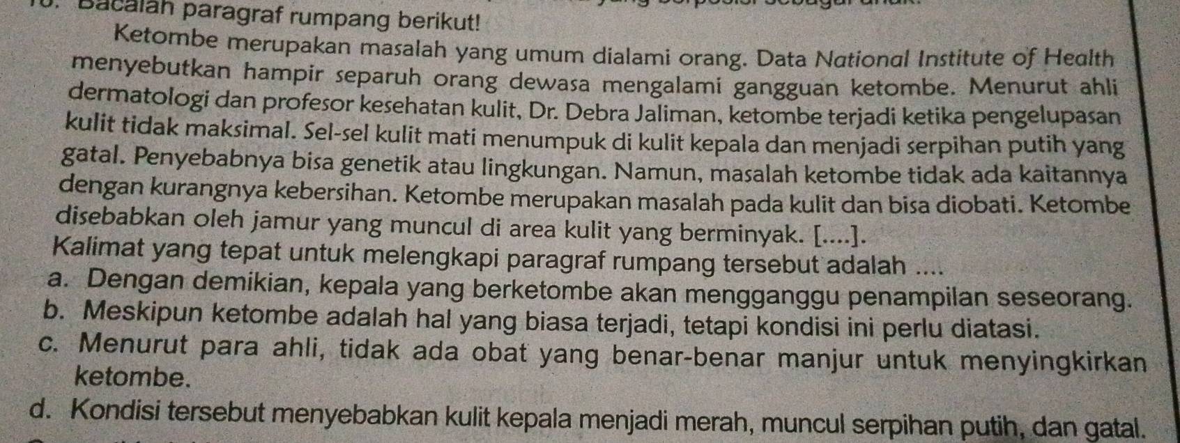 Bacalah paragraf rumpang berikut!
Ketombe merupakan masalah yang umum dialami orang. Data National Institute of Health
menyebutkan hampir separuh orang dewasa mengalami gangguan ketombe. Menurut ahli
dermatologi dan profesor kesehatan kulit, Dr. Debra Jaliman, ketombe terjadi ketika pengelupasan
kulit tidak maksimal. Sel-sel kulit mati menumpuk di kulit kepala dan menjadi serpihan putih yang
gatal. Penyebabnya bisa genetik atau lingkungan. Namun, masalah ketombe tidak ada kaitannya
dengan kurangnya kebersihan. Ketombe merupakan masalah pada kulit dan bisa diobati. Ketombe
disebabkan oleh jamur yang muncul di area kulit yang berminyak. [....].
Kalimat yang tepat untuk melengkapi paragraf rumpang tersebut adalah ....
a. Dengan demikian, kepala yang berketombe akan mengganggu penampilan seseorang.
b. Meskipun ketombe adalah hal yang biasa terjadi, tetapi kondisi ini perlu diatasi.
c. Menurut para ahli, tidak ada obat yang benar-benar manjur untuk menyingkirkan
ketombe.
d. Kondisi tersebut menyebabkan kulit kepala menjadi merah, muncul serpihan putih, dan gatal.