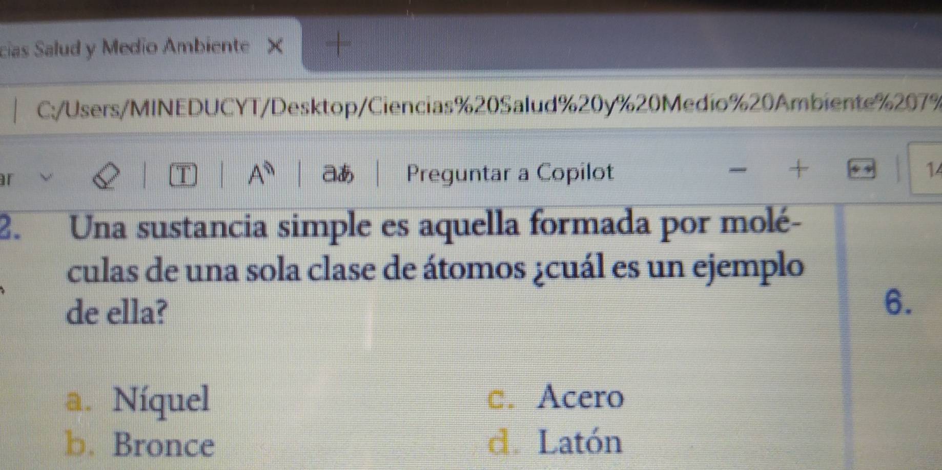 cias Salud y Medio Ambiente × +
C:/Users/MINEDUCYT/Desktop/Ciencias%20Salud%20y % 20Medio % 20Ambiente % 207%
T A^0 aあ
r Preguntar a Copilot
X
14
2. Una sustancia simple es aquella formada por molé-
culas de una sola clase de átomos ¿cuál es un ejemplo
de ella?
6.
a. Níquel
□. Acero
b. Bronce d. Latón