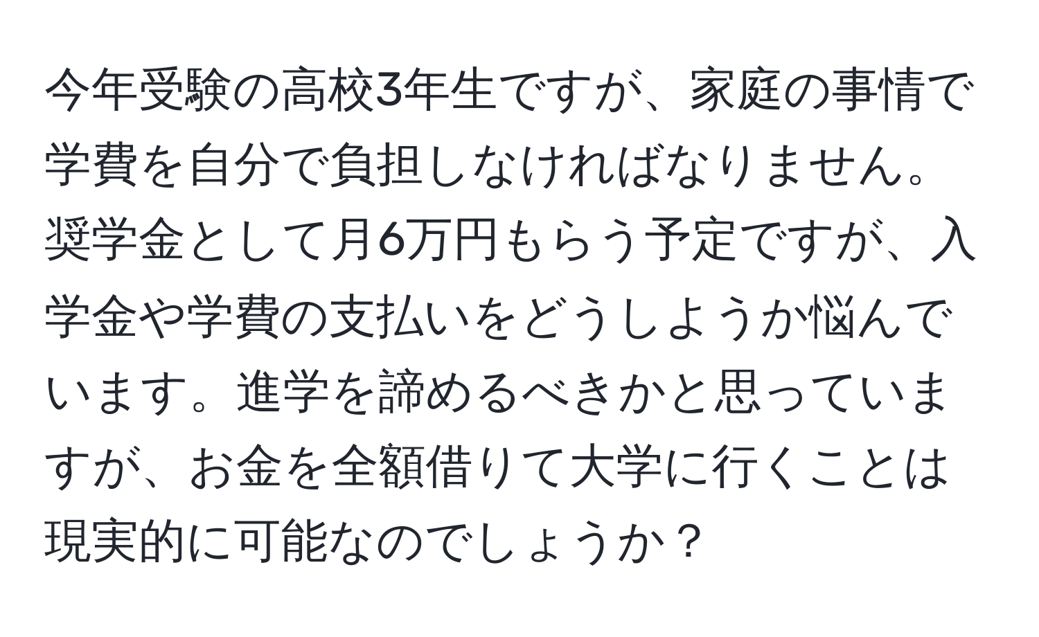 今年受験の高校3年生ですが、家庭の事情で学費を自分で負担しなければなりません。奨学金として月6万円もらう予定ですが、入学金や学費の支払いをどうしようか悩んでいます。進学を諦めるべきかと思っていますが、お金を全額借りて大学に行くことは現実的に可能なのでしょうか？