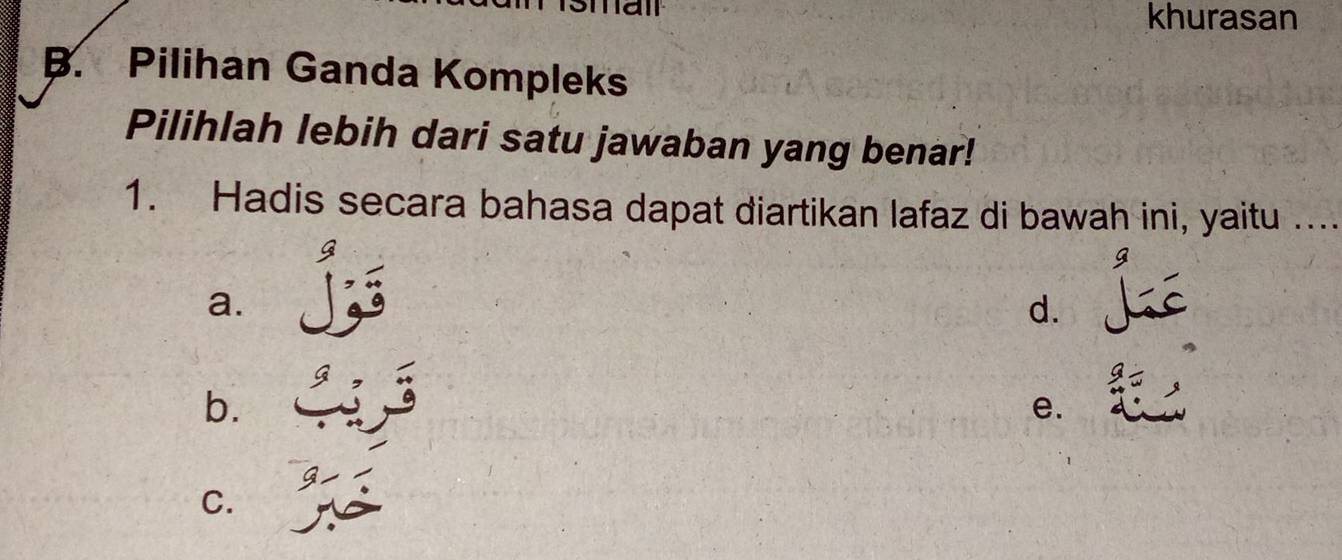 khurasan
B. Pilihan Ganda Kompleks
Pilihlah lebih dari satu jawaban yang benar!
1. Hadis secara bahasa dapat diartikan lafaz di bawah ini, yaitu ...
a.
d.
b.
e.
C.