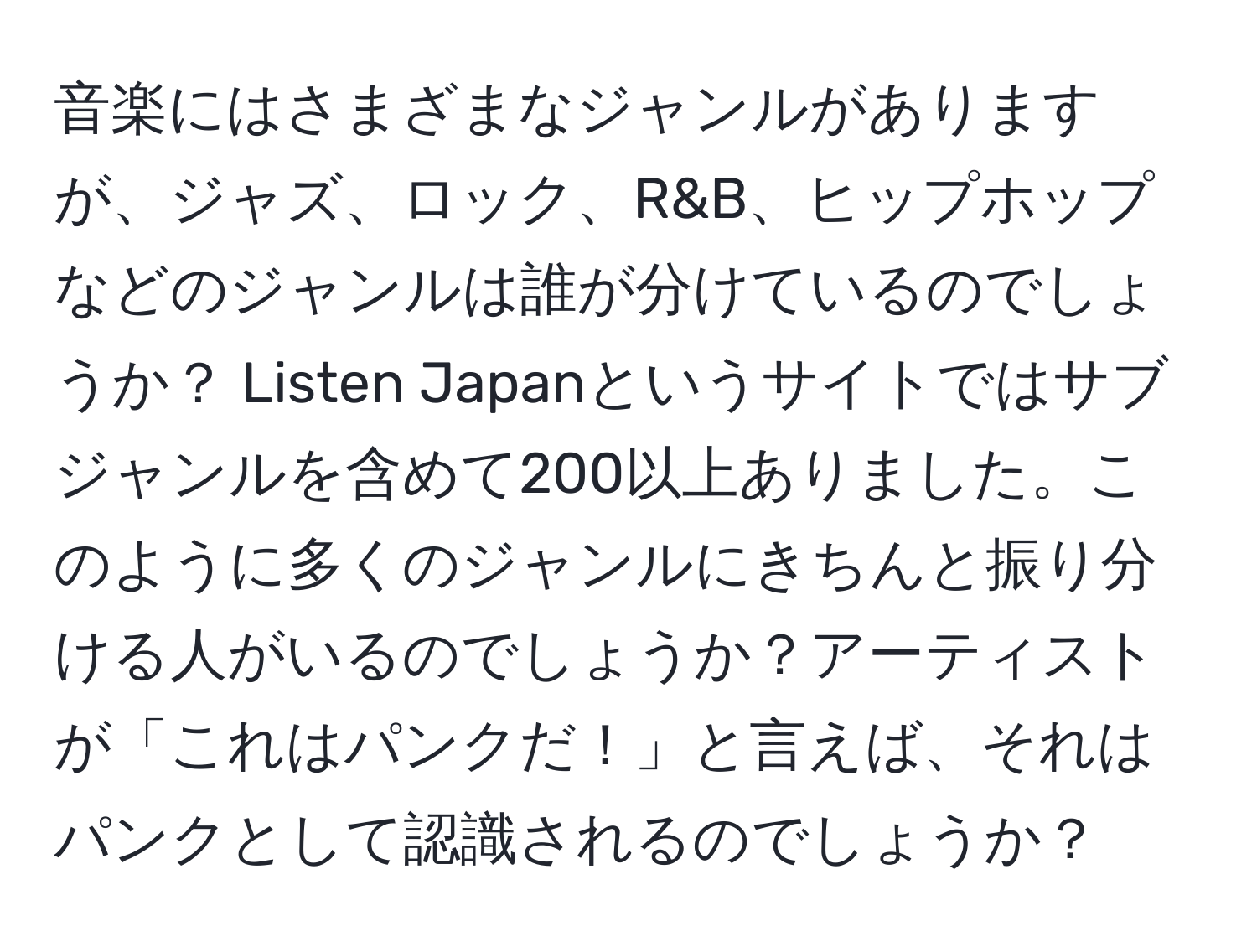 音楽にはさまざまなジャンルがありますが、ジャズ、ロック、R&B、ヒップホップなどのジャンルは誰が分けているのでしょうか？ Listen Japanというサイトではサブジャンルを含めて200以上ありました。このように多くのジャンルにきちんと振り分ける人がいるのでしょうか？アーティストが「これはパンクだ！」と言えば、それはパンクとして認識されるのでしょうか？