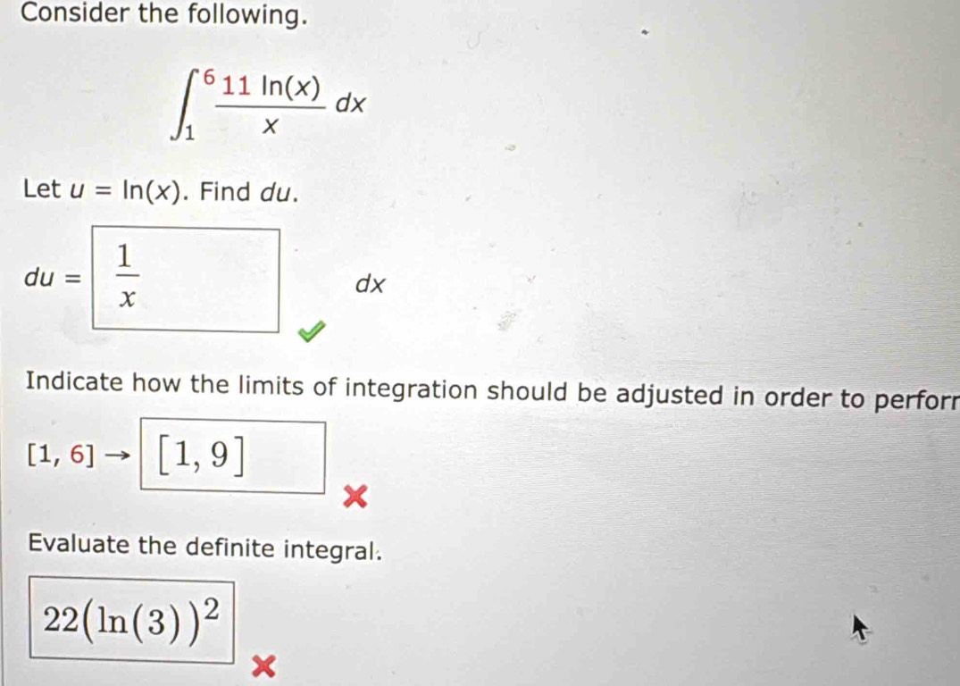 Consider the following.
∈t _1^(6frac 11ln (x))xdx
Let u=ln (x). Find du.
du= 1/x  dx
Indicate how the limits of integration should be adjusted in order to perforr
[1,6] [1,9] _ 
Evaluate the definite integral.
22(ln (3))^2
X