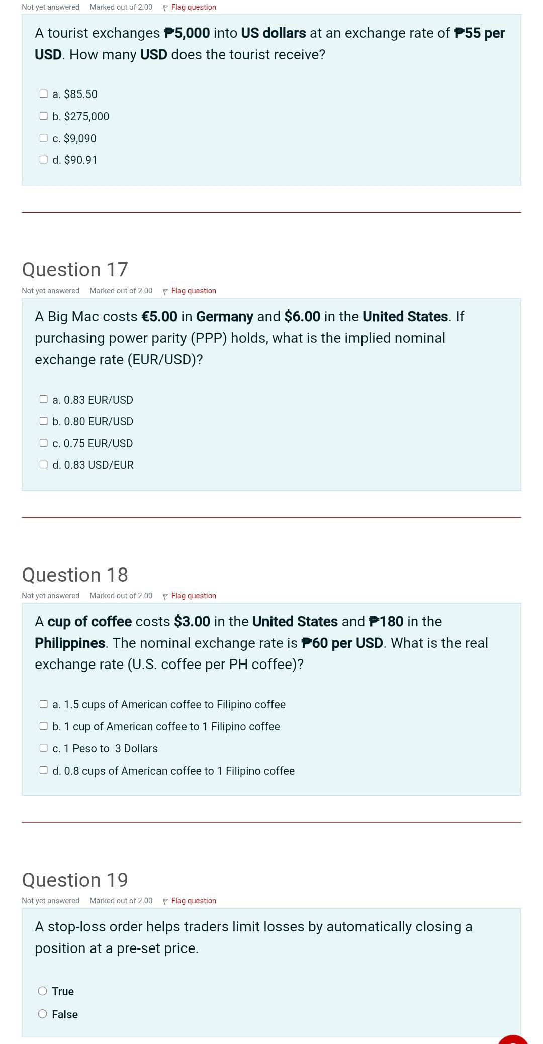 Not yet answered Marked out of 2.00 Flaq question
A tourist exchanges P5,000 into US dollars at an exchange rate of P55 per
USD. How many USD does the tourist receive?
a. $85.50
b. $275,000
c. $9,090
d. $90.91
Question 17
Not yet answered Marked out of 2.00 Flag question
A Big Mac costs €5.00 in Germany and $6.00 in the United States. If
purchasing power parity (PPP) holds, what is the implied nominal
exchange rate (EUR/USD)?
a. 0.83 EUR/USD
b. 0.80 EUR/USD
c. 0.75 EUR/USD
d. 0.83 USD/EUR
Question 18
Not yet answered Marked out of 2.00 Flag question
A cup of coffee costs $3.00 in the United States and P180 in the
Philippines. The nominal exchange rate is P60 per USD. What is the real
exchange rate (U.S. coffee per PH coffee)?
a. 1.5 cups of American coffee to Filipino coffee
b. 1 cup of American coffee to 1 Filipino coffee
c. 1 Peso to 3 Dollars
d. 0.8 cups of American coffee to 1 Filipino coffee
Question 19
Not yet answered Marked out of 2.00 Flag question
A stop-loss order helps traders limit losses by automatically closing a
position at a pre-set price.
True
False