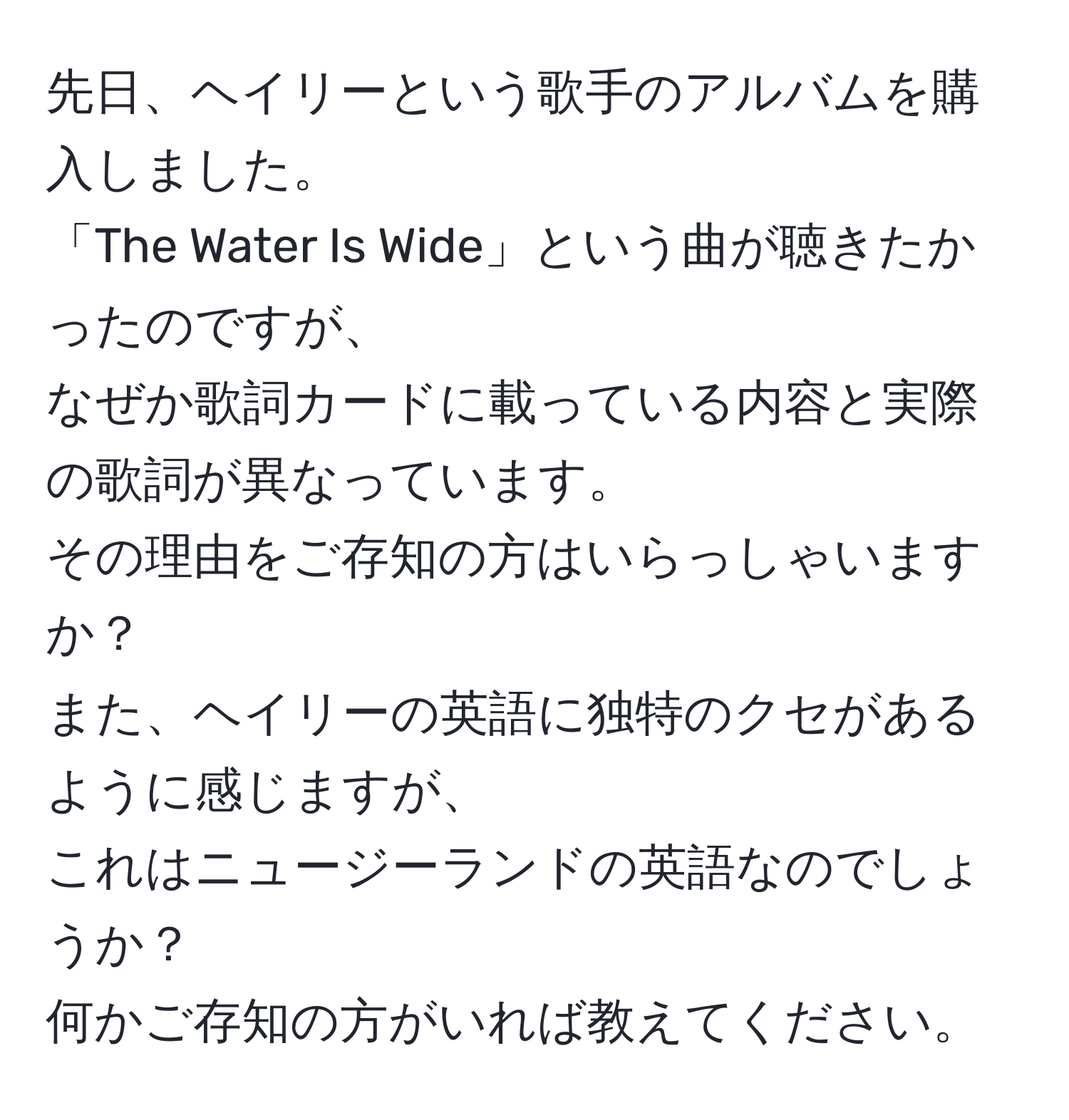 先日、ヘイリーという歌手のアルバムを購入しました。  
「The Water Is Wide」という曲が聴きたかったのですが、  
なぜか歌詞カードに載っている内容と実際の歌詞が異なっています。  
その理由をご存知の方はいらっしゃいますか？  
また、ヘイリーの英語に独特のクセがあるように感じますが、  
これはニュージーランドの英語なのでしょうか？  
何かご存知の方がいれば教えてください。