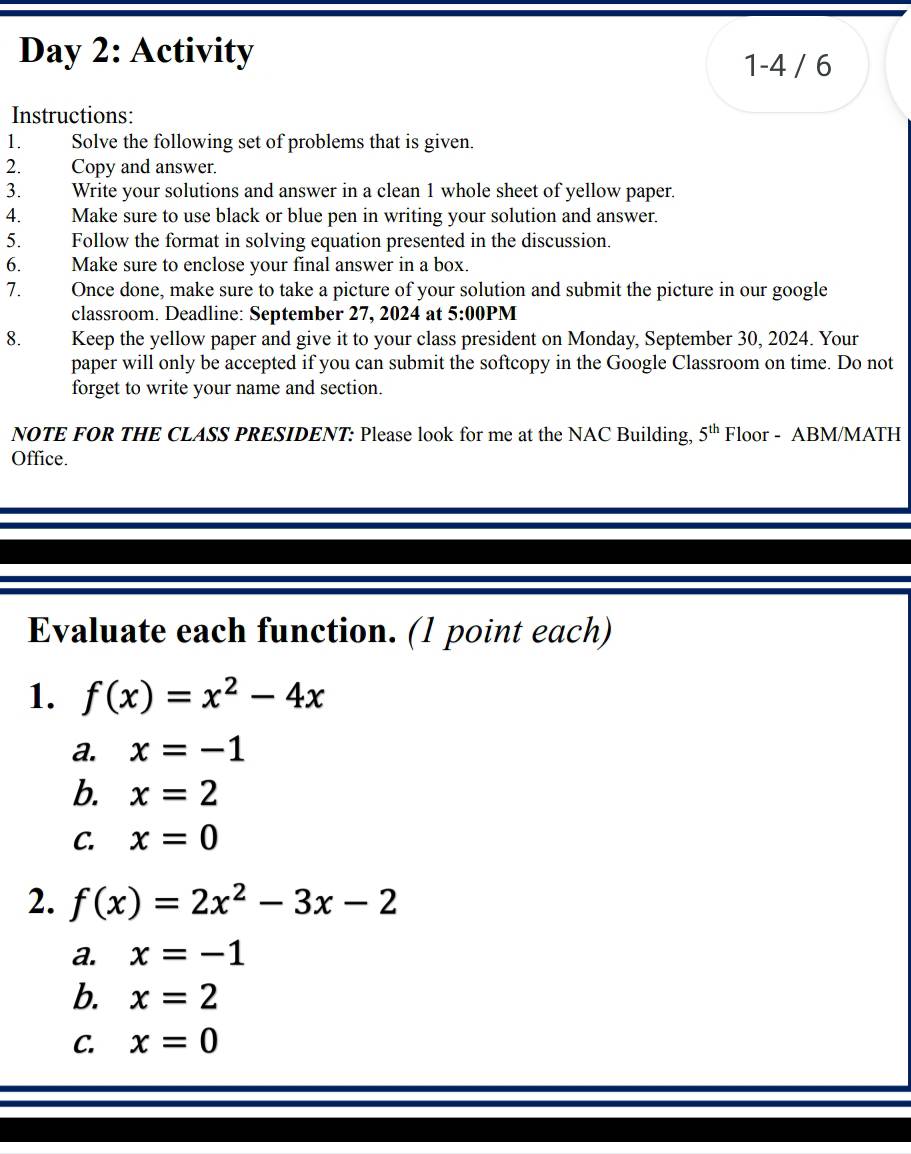 Day 2: Activity
1-4 / 6
Instructions:
1. Solve the following set of problems that is given.
2. Copy and answer.
3. Write your solutions and answer in a clean 1 whole sheet of yellow paper.
4. Make sure to use black or blue pen in writing your solution and answer.
5. Follow the format in solving equation presented in the discussion.
6. Make sure to enclose your final answer in a box.
7. Once done, make sure to take a picture of your solution and submit the picture in our google
classroom. Deadline: September 27, 2024 at 5:00PN 
8. Keep the yellow paper and give it to your class president on Monday, September 30, 2024. Your
paper will only be accepted if you can submit the softcopy in the Google Classroom on time. Do not
forget to write your name and section.
NOTE FOR THE CLASS PRESIDENT: Please look for me at the NAC Building, 5^(th) Floor - ABM/MATH
Office.
Evaluate each function. (1 point each)
1. f(x)=x^2-4x
a. x=-1
b. x=2
C. x=0
2. f(x)=2x^2-3x-2
a. x=-1
b. x=2
C. x=0