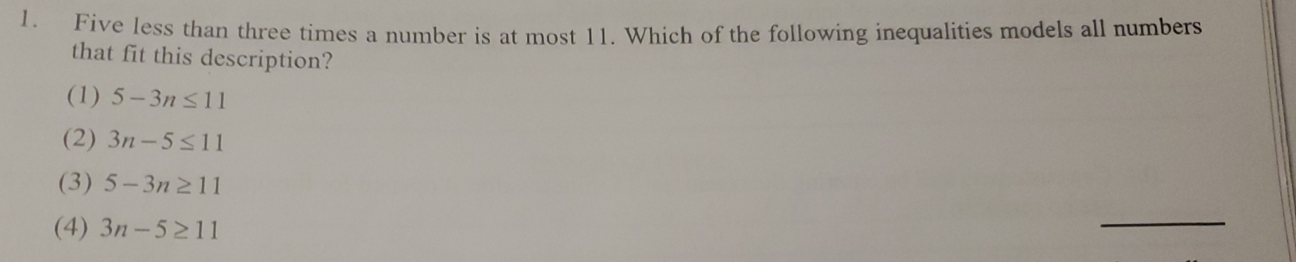 Five less than three times a number is at most 11. Which of the following inequalities models all numbers
that fit this description?
(1) 5-3n≤ 11
(2) 3n-5≤ 11
(3) 5-3n≥ 11
(4) 3n-5≥ 11
_