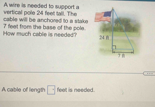 A wire is needed to support a 
vertical pole 24 feet tall. The 
cable will be anchored to a stake
7 feet from the base of the pole. 
How much cable is needed? 
A cable of length · feet is needed.