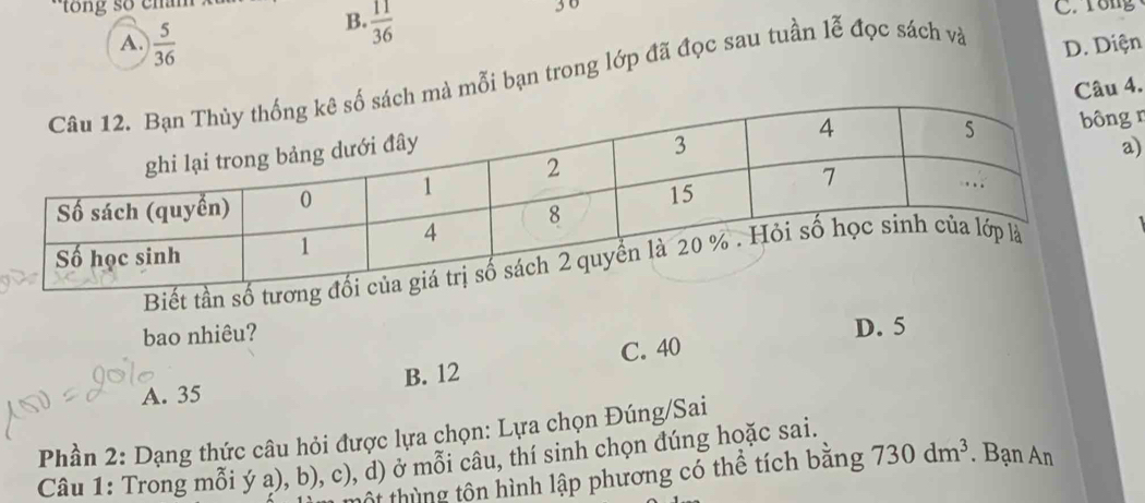 tong số cham 3 0
B.  11/36 
C. rong
A.  5/36  D. Diện
mà mỗi bạn trong lớp đã đọc sau tuần lễ đọc sách và
Câu 4.
n
)
Biết tầ
bao nhiêu?
D. 5
C. 40
A. 35 B. 12
Phần 2: Dạng thức câu hỏi được lựa chọn: Lựa chọn Đúng/Sai
Câu 1: Trong mỗi ý a), b), c), d) ở mỗi câu, thí sinh chọn đúng hoặc sai.
tột thùng tôn hình lập phương có thể tích bằng 730dm^3. Bạn An