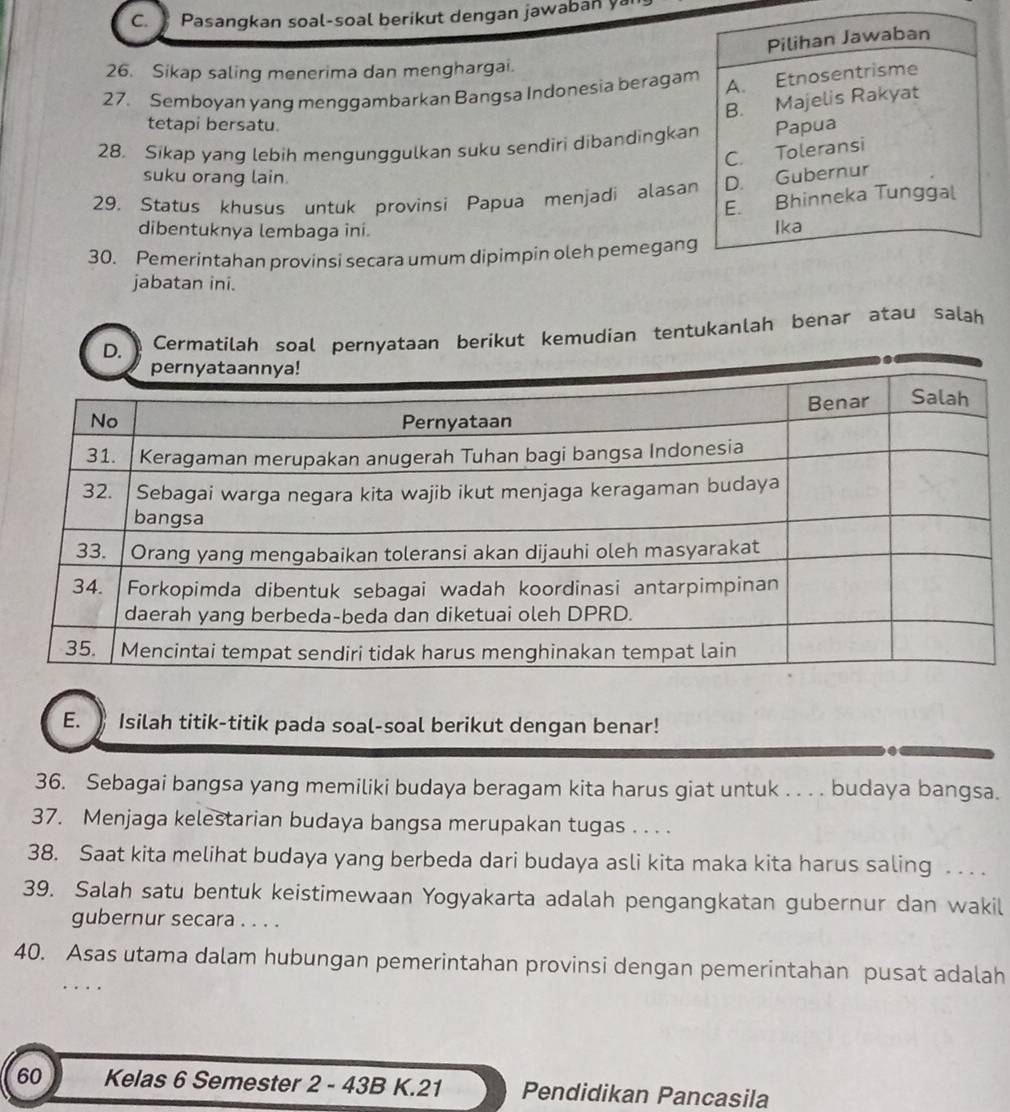 ) Pasangkan soal-soal berikut dengan jawaban ya 
26. Sikap saling menerima dan menghargai. 
27. Semboyan yang menggambarkan Bangsa Indonesia beragam 
tetapi bersatu. 
28. Sikap yang lebih mengunggulkan suku sendiri dibandingkan 
suku orang lain. 
29. Status khusus untuk provinsi Papua menjadi alasan 
dibentuknya lembaga ini. 
30. Pemerintahan provinsi secara umum dipimpin oleh pemegang 
jabatan ini. 
D. Cermatilah soal pernyataan berikut kemudian tentukanlah benar atau salah 
E. Isilah titik-titik pada soal-soal berikut dengan benar! 
36. Sebagai bangsa yang memiliki budaya beragam kita harus giat untuk . . . . budaya bangsa. 
37. Menjaga kelestarian budaya bangsa merupakan tugas . . . . 
38. Saat kita melihat budaya yang berbeda dari budaya asli kita maka kita harus saling . . . . 
39. Salah satu bentuk keistimewaan Yogyakarta adalah pengangkatan gubernur dan wakil 
gubernur secara . . . . 
40. Asas utama dalam hubungan pemerintahan provinsi dengan pemerintahan pusat adalah
60 Kelas 6 Semester 2 - 43B K. 21 Pendidikan Pancasila