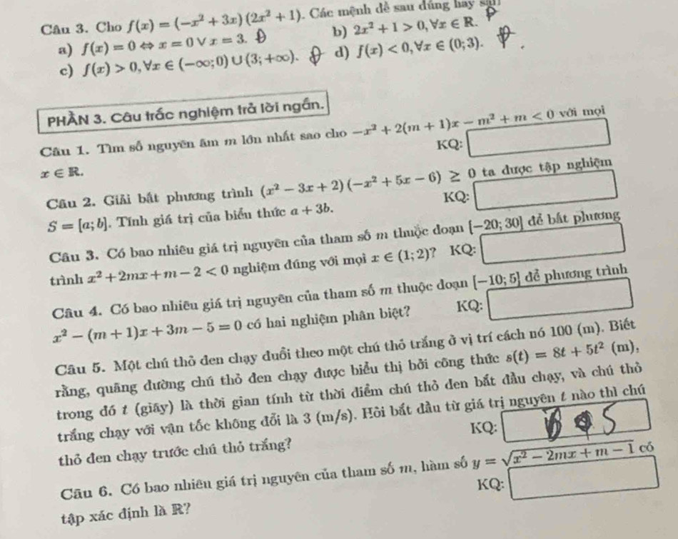 Cho f(x)=(-x^2+3x)(2x^2+1).  Các mệnh dễ sau dúng hay sah
b) 2x^2+1>0,forall x∈ R.
a) f(x)=0Leftrightarrow x=0vee x=3. f(x)<0,forall x∈ (0;3).
c) f(x)>0,forall x∈ (-∈fty ;0)∪ (3;+∈fty ). d)
PHÀN 3. Câu trấc nghiệm trả lời ngắn.
với mọi
Câu 1. Tìm số nguyên âm m lớn nhất sao cho -x^2+2(m+1)x-m^2+m<0</tex> x_1+x_2= □ /□   □
KQ:
x∈ R.
ta được tập nghiệm
Câu 2. Giải bất phương trình (x^2-3x+2)(-x^2+5x-6)≥ 0 KQ: □
S=[a;b]. Tính giá trị của biểu thức a+3b.
Câu 3. Có bao nhiêu giá trị nguyên của tham số m thuộc đoạn [-20;30] để bất phương
trình x^2+2mx+m-2<0</tex> nghiệm đúng với mọi x∈ (1;2) ? KQ:
Câu 4. Có bao nhiêu giá trị nguyên của tham số m thuộc đoạn [-10;5] để phương trình
x^2-(m+1)x+3m-5=0 có hai nghiệm phân biệt? KQ: □
Câu 5. Một chú thỏ đen chạy đuổi theo một chú thỏ trắng ở vị trí cách nó 100 (m). Biết
rằng, quãng dường chú thỏ đen chạy được biểu thị bởi công thức s(t)=8t+5t^2(m).
trong đó t (giāy) là thời gian tính từ thời điểm chú thỏ den bắt đầu chạy, và chú thỏ
trắng chạy với vận tốc không đổi là 3 (m/s). Hôi bắt đầu từ giá trị nguyên t nào thì chú
KQ:
thỏ đen chạy trước chú thỏ trắng? _ b ∠ in
Câu 6. Có bao nhiêu giá trị nguyên của tham số m, hàm số y=sqrt(x^2-2mx+m-1) có
KQ: □
tập xác định là R?