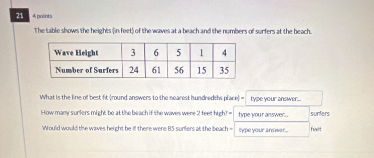 21 4 points 
The table shows the heights (in feet) of the waves at a beach and the numbers of surfers at the beach. 
What is the line of best fit (round answers to the nearest hundredths place) = I type your answer... 
How many surfers might be at the beach if the waves were 2 feet high? = type your answer... surfers 
Would would the waves height be if there were 85 surfers at the beach = type your answer... feet