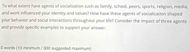 To what extent have agents of socialization such as family, school, peers, sports, religion, media, 
and work influenced your identity and values? How have these agents of socialization shaped 
your behavior and social interactions throughout your life? Consider the impact of three agents 
and provide specific examples to support your answer. 
0 words (10 minimum / 300 suggested maximum)