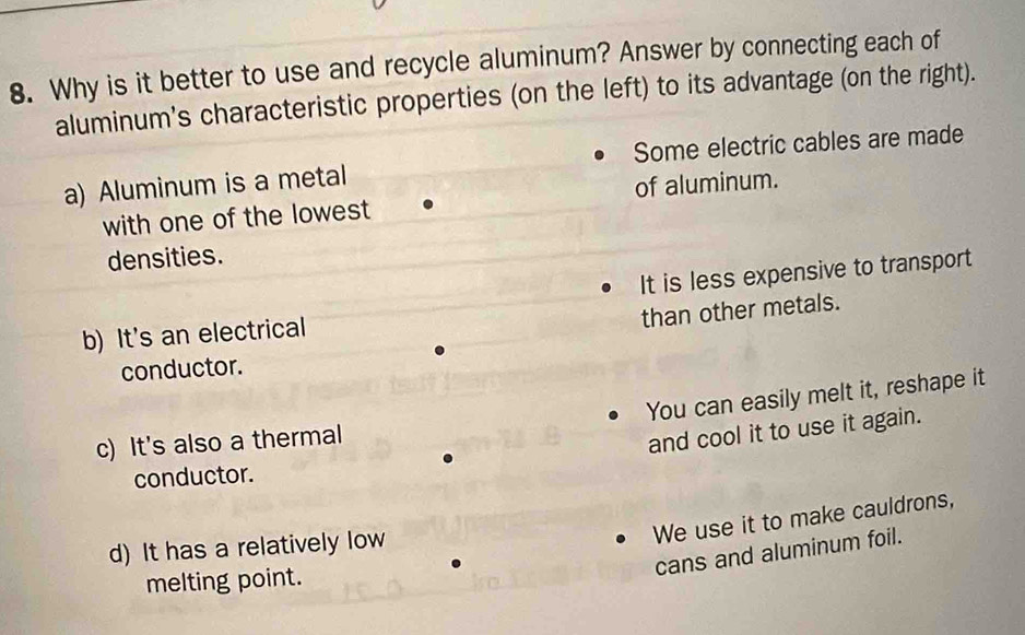 Why is it better to use and recycle aluminum? Answer by connecting each of
aluminum's characteristic properties (on the left) to its advantage (on the right).
a) Aluminum is a metal Some electric cables are made
with one of the lowest of aluminum.
densities.
It is less expensive to transport
than other metals.
b) It's an electrical
conductor.
You can easily melt it, reshape it
c) It's also a thermal
and cool it to use it again.
conductor.
We use it to make cauldrons,
d) It has a relatively low
cans and aluminum foil.
melting point.