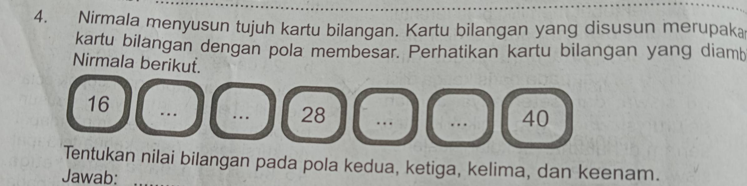 Nirmala menyusun tujuh kartu bilangan. Kartu bilangan yang disusun merupaka 
kartu bilangan dengan pola membesar. Perhatikan kartu bilangan yang diamb 
Nirmala berikut.
16
28
40
Tentukan nilai bilangan pada pola kedua, ketiga, kelima, dan keenam. 
Jawab:_