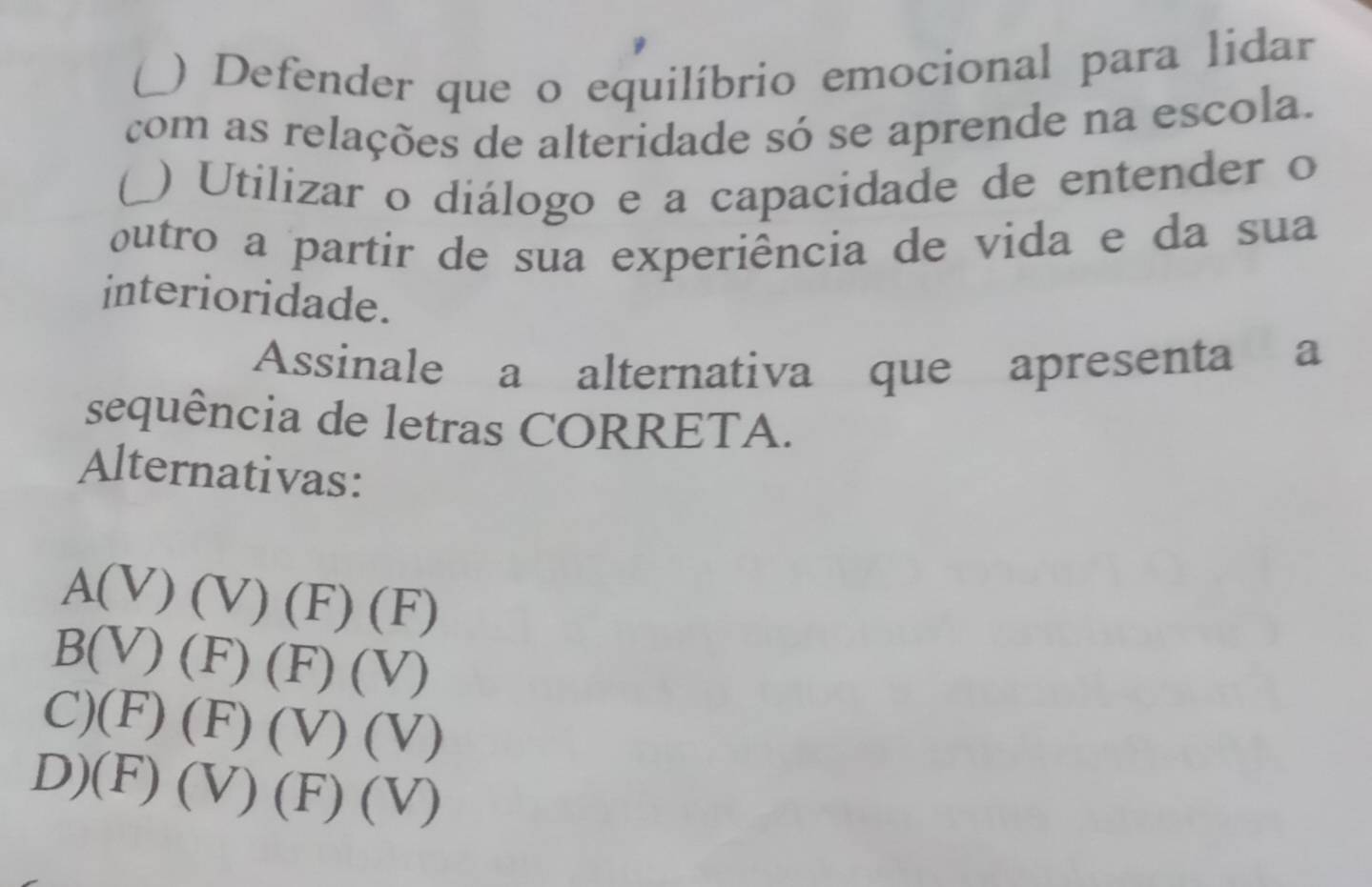 ) Defender que o equilíbrio emocional para lidar
com as relações de alteridade só se aprende na escola.
) Utilizar o diálogo e a capacidade de entender o
outro a partir de sua experiência de vida e da sua
interioridade.
Assinale a alternativa que apresenta a
sequência de letras CORRETA.
Alternativas:
A(V) (V) (F) ∠ L
1.
B(V) (F) (F) (V)
C)(F) (F J (V) (V)
D)(F) (V) (F) (V)