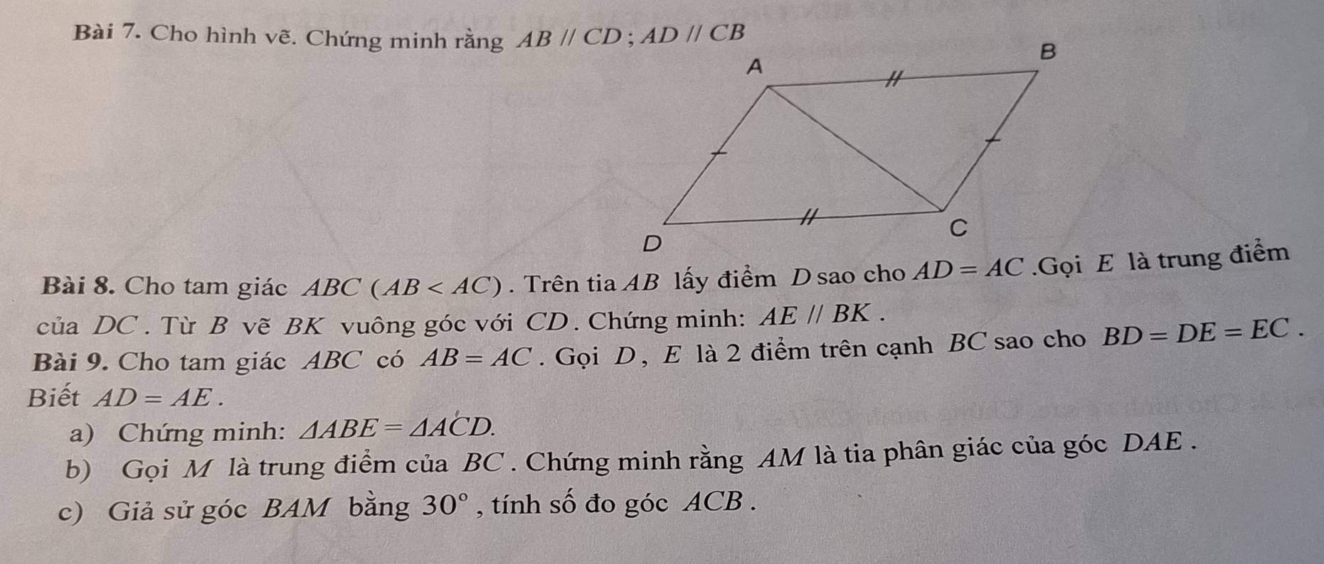 Cho hình vẽ. Chứng minh rằng 
Bài 8. Cho tam giác ABC(AB . Trên tia AB lấy điểm D sao cho AD=AC.Gọi E là trung điểm
của DC . Từ B vẽ BK vuông góc với CD . Chứng minh: AE//BK.
Bài 9. Cho tam giác ABC có AB=AC. Gọi D , E là 2 điểm trên cạnh BC sao cho BD=DE=EC.
Biết AD=AE.
a) Chứng minh: △ ABE=△ ACD.
b) Gọi M là trung điểm của BC . Chứng minh rằng AM là tia phân giác của góc DAE .
c) Giả sử góc BAM bằng 30° , tính số đo góc ACB .