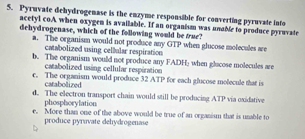 Pyruvate dehydrogenase is the enzyme responsible for converting pyruvate into
acetyl coA when oxygen is available. If an organism was unable to produce pyruvate
dehydrogenase, which of the following would be true?
a. The organism would not produce any GTP when glucose molecules are
catabolized using cellular respiration
b. The organism would not produce any FADH_2 when glucose molecules are
catabolized using cellular respiration
c. The organism would produce 32 ATP for each glucose molecule that is
catabolized
d. The electron transport chain would still be producing ATP via oxidative
phosphorylation
e. More than one of the above would be true of an organism that is unable to
produce pyruvate dehydrogenase