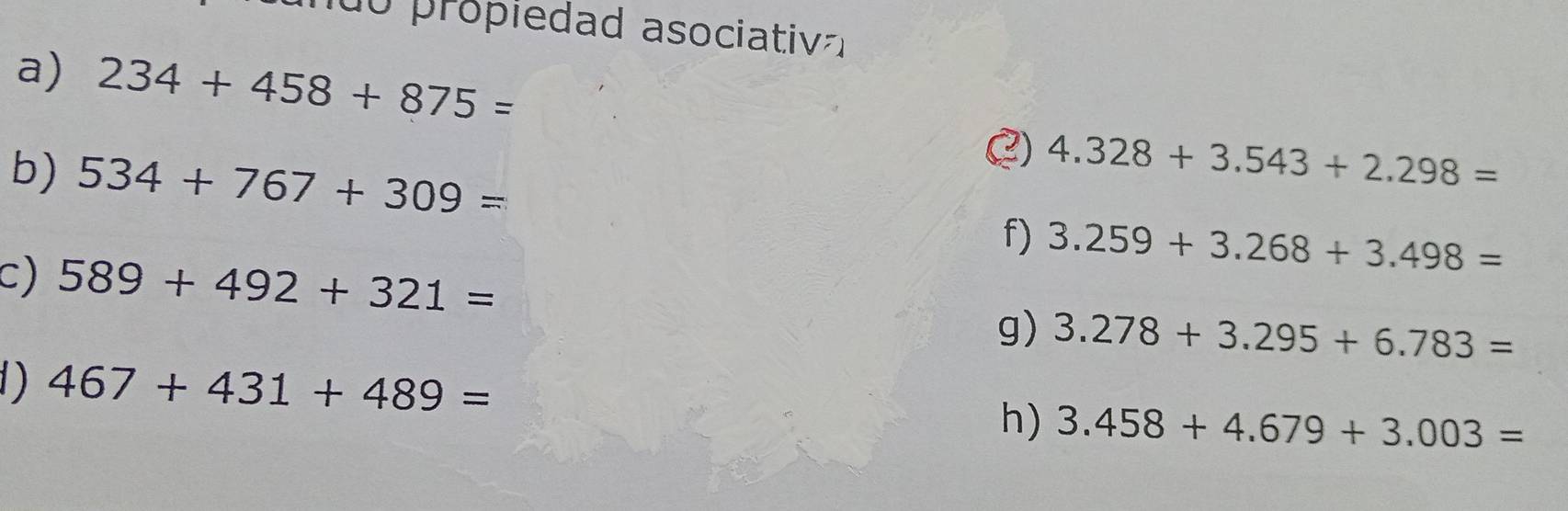 propiedad asociativ 
a) 234+458+875=
b) 534+767+309=
() 4.328+3.543+2.298=
f) 3.259+3.268+3.498=
c) 589+492+321=
g) 3.278+3.295+6.783=
1) 467+431+489=
h) 3.458+4.679+3.003=