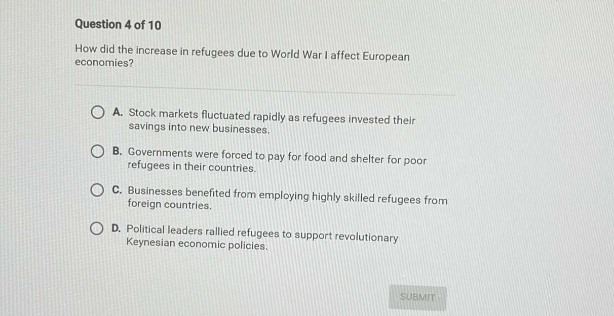 How did the increase in refugees due to World War I affect European
economies?
A. Stock markets fluctuated rapidly as refugees invested their
savings into new businesses.
B. Governments were forced to pay for food and shelter for poor
refugees in their countries.
C. Businesses benefited from employing highly skilled refugees from
foreign countries.
D. Political leaders rallied refugees to support revolutionary
Keynesian economic policies.
SUBMIT