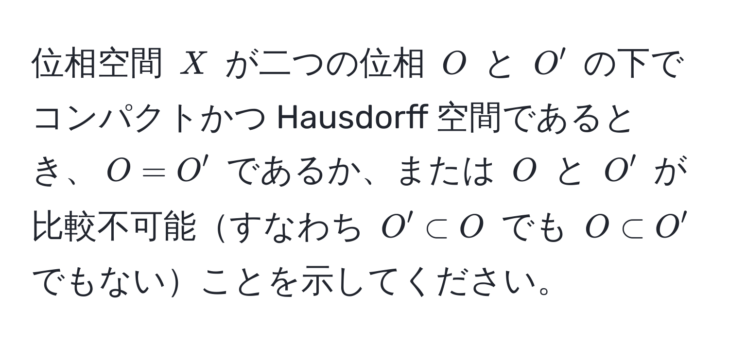 位相空間 $X$ が二つの位相 $O$ と $O'$ の下でコンパクトかつ Hausdorff 空間であるとき、$O = O'$ であるか、または $O$ と $O'$ が比較不可能すなわち $O' ⊂ O$ でも $O ⊂ O'$ でもないことを示してください。