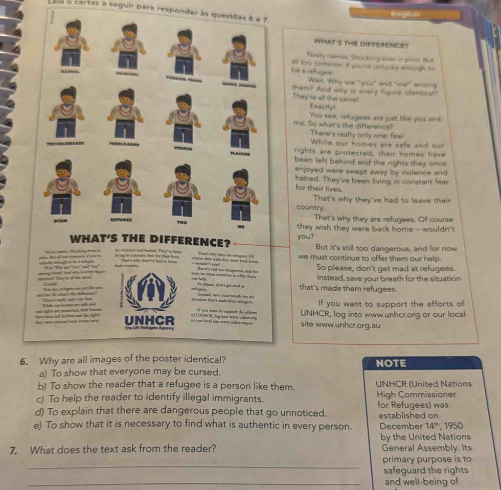 Leia o cartaz a seguir para responder às questões 6 e 7.
lingtish
WHAT'S THE DIFFERENCE?
Nasty names. Shocking even in print. But
all too common if you're unlucky enough to
be a refugee.
Wait. Why are "you” and “me” among
them? And why is every figure identical?
They're all the same!
Exactly!
You see, refugees are just like you and
me. So what's the difference?
There's really only one: fear.
While our homes are safe and our
rights are protected, their homes have
been left behind and the rights they once
enjoyed were swept away by violence and
hatred. They've been living in constant fear
for their lives.
That's why they've had to leave their
country.
That's why they are refugees. Of course
they wish they were back home - wouldn't
?you?
But it's still too dangerous, and for now
Naty names. Stocking even in by violence and hatred. They've been That's why they are refogres. Or
prie. Bur all no common if you're lving in constant fear for their lives. we must continue to offer them our help.
course they wish they were back hom 
That's why they've had to leave - woulds't you?
unlicty enugh to be a refugee. War Who are "you" and "mne” their country But it's still too dangerous, and for So please, don't get mad at refugees.
among tham? And why is every fgure
oow we must continue to offer them
eleetcal? They're all the same! Instead, save your breath for the situation
Ey
our help that's made them refugees.
Yoo see, refugers an just like you
refugees So please, don't get mad at
and me. So whar's the difirence
Instead, save your breath for the
Then's mlly only onn fer.
sinuation that's madk them refugees.
While our homer see sefe and If you want to support the efforts of
our mghts are prourcsl, their homes If you want to support the efforts UNHCR, log into www.unhcr.org or our local
lase bern left behind and the rights of UNHCR, log into www.unher.org site www.unhcr.org.au
or our local site www.unhcr.org.au
they onee enjoyed wer swept away UNHCR The UN Refugee Agency
6. Why are all images of the poster identical? NOTE
a) To show that everyone may be cursed.
b) To show the reader that a refugee is a person like them. UNHCR (United Nations
c) To help the reader to identify illegal immigrants. High Commissioner
for Refugees) was
d) To explain that there are dangerous people that go unnoticed. established on
e) To show that it is necessary to find what is authentic in every person. December 14^(th) ,  1950
by the United Nations
7. What does the text ask from the reader? General Assembly. Its
_
primary purpose is to
safeguard the rights
_and well-being of