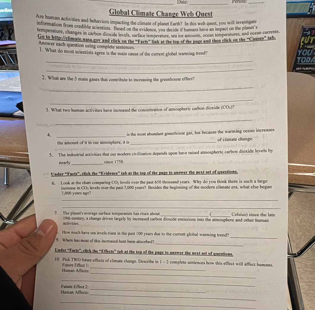 Date: _Period:_
enBes Global Climate Change Web Quest
Are human activities and behaviors impacting the climate of planet Earth? In this web quest, you will investigate
information from credible scientists. Based on the evidence, you decide if humans have an impact on the planet's
temperature, changes in carbon dioxide levels, surface temperature, sea ice amounts, ocean temperatures, and ocean currents.
Go to http://climate.nasa.gov and click on the “Facts” link at the top of the page and then click on the “Causes” tab.
Answer each question using complete sentences.
1. What do most scientists agree is the main cause of the current global warming trend?
   
_
_
not temetre
2. What are the 5 main gases that contribute to increasing the greenhouse effect?
_
_
3. What two human activities have increased the concentration of atmospheric carbon dioxide (CO_2) 2
_
4._
is the most abundant greenhouse gas, but because the warming ocean increases
the amount of it in our atmosphere, it is_ of climate change.
5. The industrial activities that our modern civilization depends upon have raised atmospheric carbon dioxide levels by
nearly _since 1750.
Under “Facts”, click the “Evidence” tab at the top of the page to answer the next set of questions.
6. Look at the chart comparing CO_2 levels over the past 650 thousand years. Why do you think there is such a large
increase in CO_2 levels over the past 7,000 years? Besides the beginning of the modern climate era, what else began
7,000 years ago?
_
_
7. The planet's average surface temperature has risen about __ Celsius) since the late
19th century, a change driven largely by increased carbon dioxide emissions into the atmosphere and other human
activities.
_
. How much have sea levels risen in the past 100 years due to the current global warming trend?
_
9. Where has most of this increased heat been absorbed?
Under “Facts”, click the “Effects” tab at the top of the page to answer the next set of questions.
_
10. Pick TWO future effects of climate change. Describe in 1 - 2 complete sentences how this effect will affect humans.
Future Effect 1:
_
Human Affects:
_
_
Future Effect 2:
_
Human Affects:
_